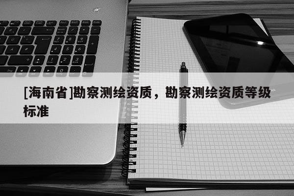 [海南省]勘察測繪資質(zhì)，勘察測繪資質(zhì)等級(jí)標(biāo)準(zhǔn)