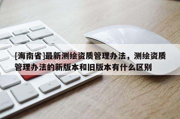 [海南省]最新測(cè)繪資質(zhì)管理辦法，測(cè)繪資質(zhì)管理辦法的新版本和舊版本有什么區(qū)別