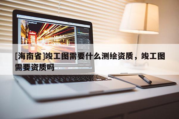[海南省]竣工圖需要什么測(cè)繪資質(zhì)，竣工圖需要資質(zhì)嗎