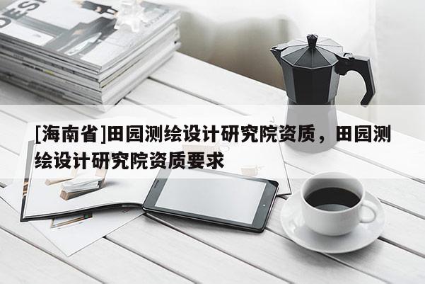 [海南省]田園測(cè)繪設(shè)計(jì)研究院資質(zhì)，田園測(cè)繪設(shè)計(jì)研究院資質(zhì)要求