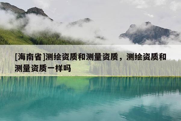 [海南省]測(cè)繪資質(zhì)和測(cè)量資質(zhì)，測(cè)繪資質(zhì)和測(cè)量資質(zhì)一樣嗎