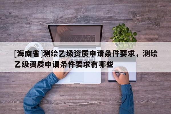[海南省]測繪乙級資質申請條件要求，測繪乙級資質申請條件要求有哪些