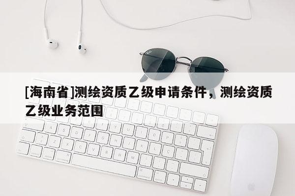 [海南省]測繪資質乙級申請條件，測繪資質乙級業務范圍