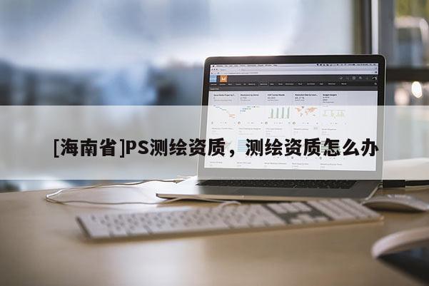 [海南省]PS測繪資質，測繪資質怎么辦