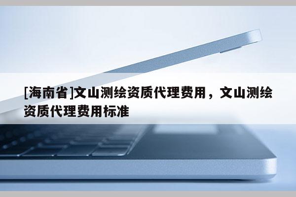 [海南省]文山測繪資質代理費用，文山測繪資質代理費用標準