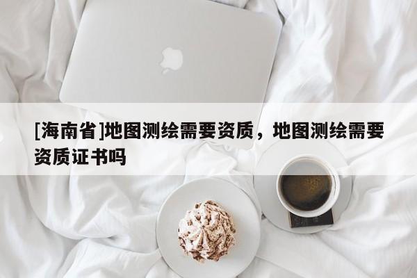 [海南省]地圖測繪需要資質，地圖測繪需要資質證書嗎