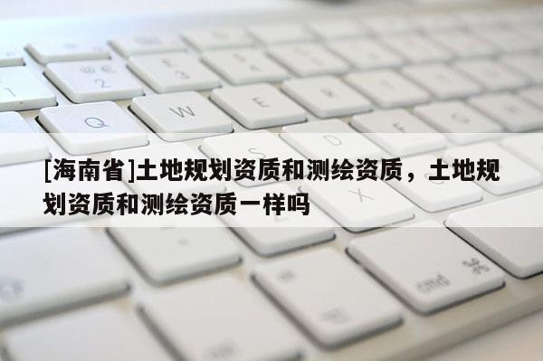 [海南省]土地規(guī)劃資質(zhì)和測繪資質(zhì)，土地規(guī)劃資質(zhì)和測繪資質(zhì)一樣嗎
