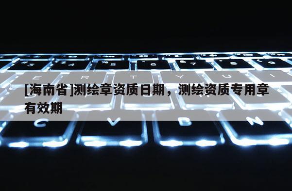 [海南省]測繪章資質日期，測繪資質專用章有效期