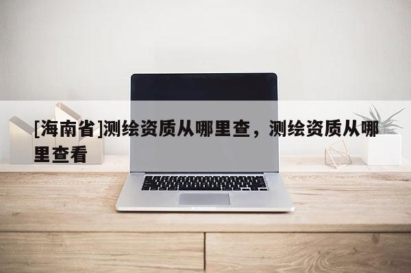 [海南省]測繪資質從哪里查，測繪資質從哪里查看