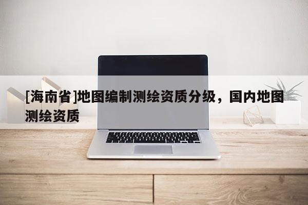 [海南省]地圖編制測繪資質(zhì)分級，國內(nèi)地圖測繪資質(zhì)