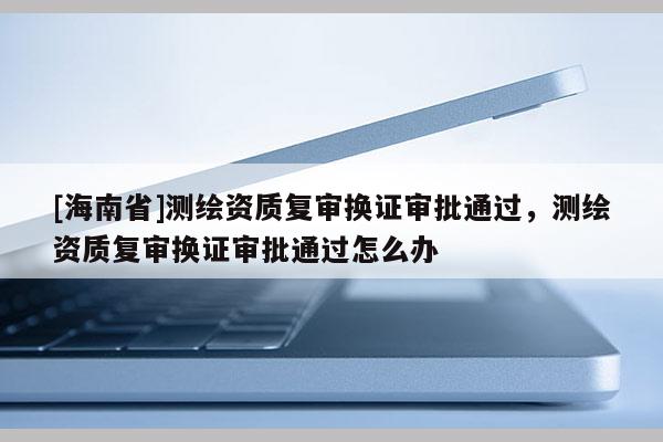 [海南省]測繪資質復審換證審批通過，測繪資質復審換證審批通過怎么辦