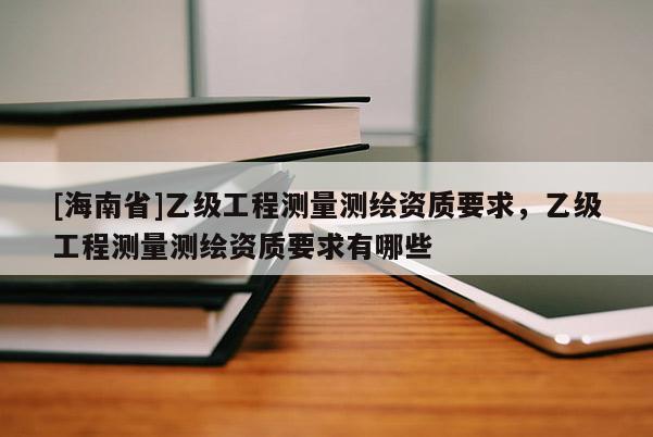 [海南省]乙級工程測量測繪資質要求，乙級工程測量測繪資質要求有哪些