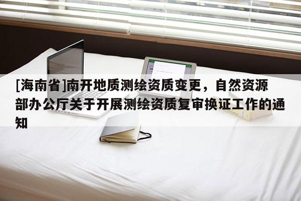 [海南省]南開地質測繪資質變更，自然資源部辦公廳關于開展測繪資質復審換證工作的通知