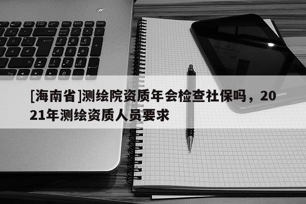 [海南省]測(cè)繪院資質(zhì)年會(huì)檢查社保嗎，2021年測(cè)繪資質(zhì)人員要求