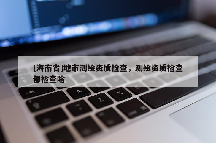 [海南省]地市測繪資質檢查，測繪資質檢查都檢查啥