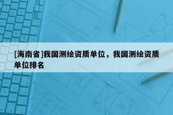 [海南省]我國測繪資質單位，我國測繪資質單位排名