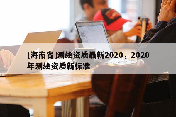 [海南省]測繪資質最新2020，2020年測繪資質新標準
