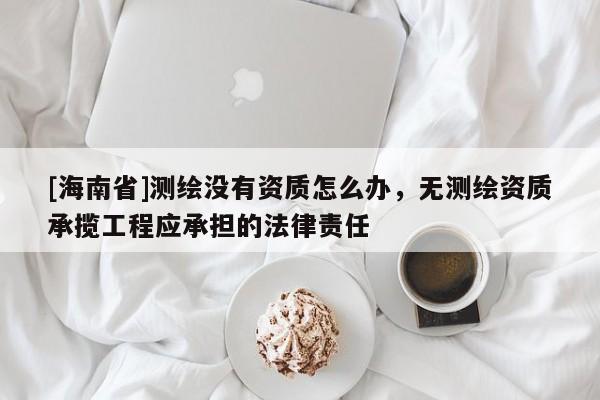 [海南省]測繪沒有資質怎么辦，無測繪資質承攬工程應承擔的法律責任