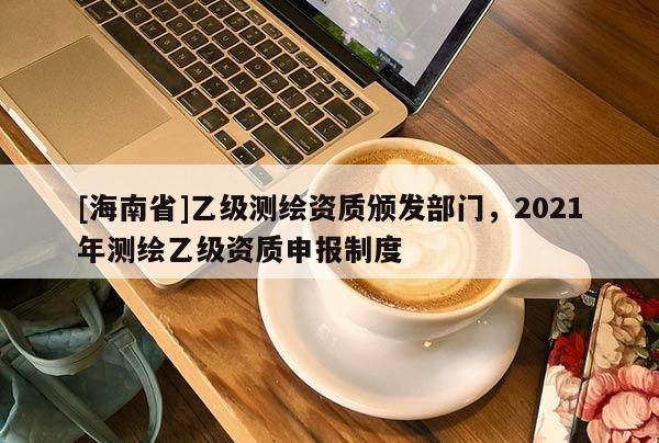 [海南省]乙級測繪資質(zhì)頒發(fā)部門，2021年測繪乙級資質(zhì)申報(bào)制度