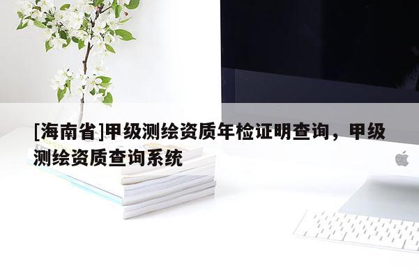 [海南省]甲級測繪資質年檢證明查詢，甲級測繪資質查詢系統