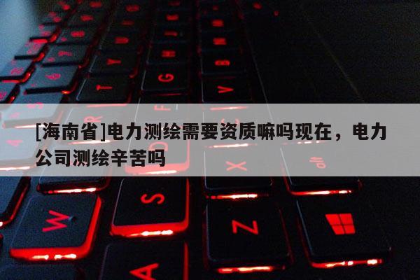 [海南省]電力測(cè)繪需要資質(zhì)嘛嗎現(xiàn)在，電力公司測(cè)繪辛苦嗎