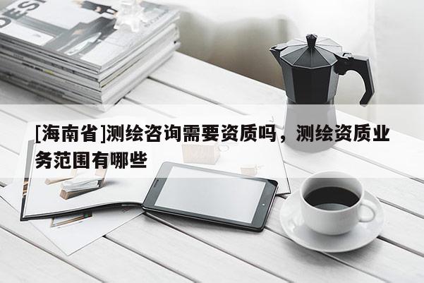 [海南省]測(cè)繪咨詢需要資質(zhì)嗎，測(cè)繪資質(zhì)業(yè)務(wù)范圍有哪些