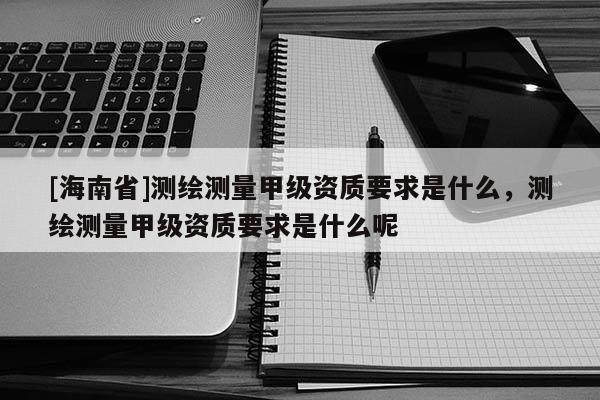 [海南省]測繪測量甲級資質要求是什么，測繪測量甲級資質要求是什么呢