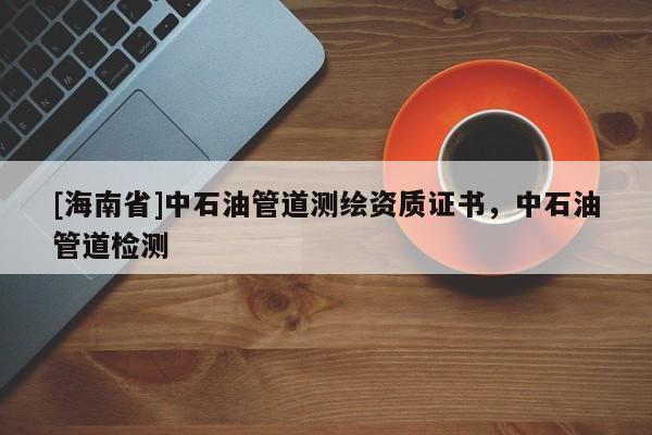 [海南省]中石油管道測繪資質證書，中石油管道檢測
