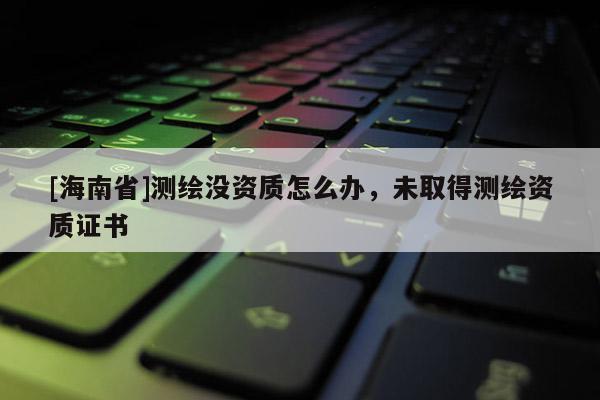 [海南省]測繪沒資質怎么辦，未取得測繪資質證書
