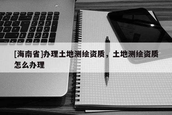[海南省]辦理土地測繪資質，土地測繪資質怎么辦理