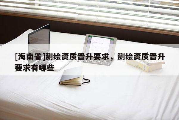 [海南省]測繪資質晉升要求，測繪資質晉升要求有哪些