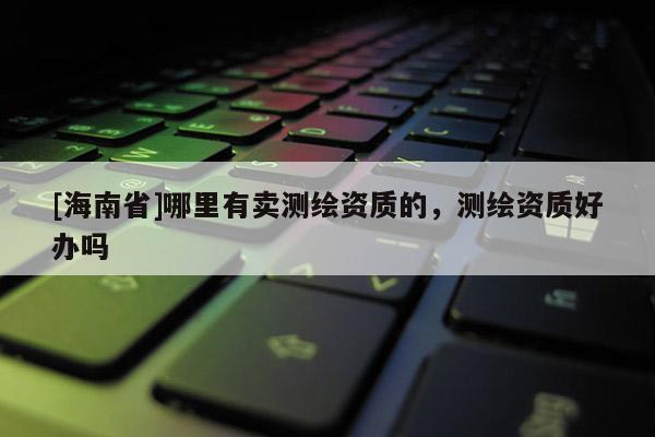 [海南省]哪里有賣測繪資質的，測繪資質好辦嗎