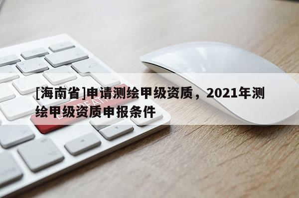 [海南省]申請測繪甲級資質(zhì)，2021年測繪甲級資質(zhì)申報條件