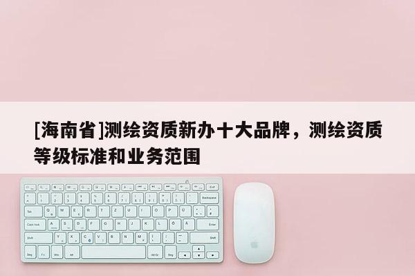 [海南省]測繪資質新辦十大品牌，測繪資質等級標準和業務范圍