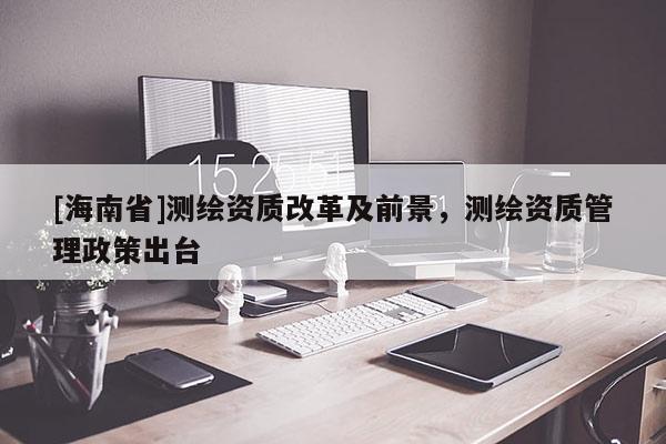 [海南省]測繪資質改革及前景，測繪資質管理政策出臺