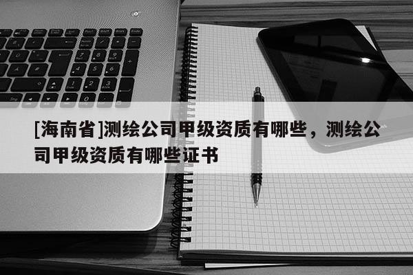 [海南省]測繪公司甲級資質有哪些，測繪公司甲級資質有哪些證書