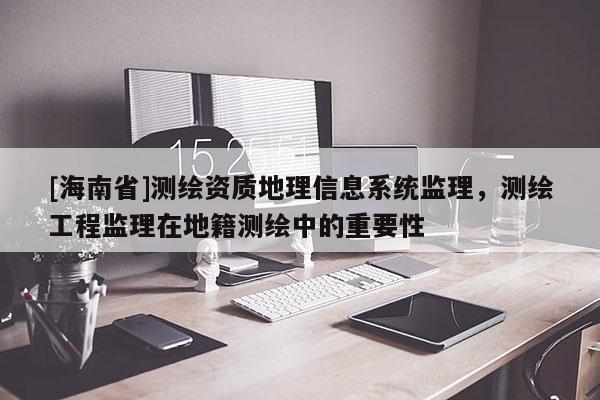 [海南省]測繪資質地理信息系統(tǒng)監(jiān)理，測繪工程監(jiān)理在地籍測繪中的重要性