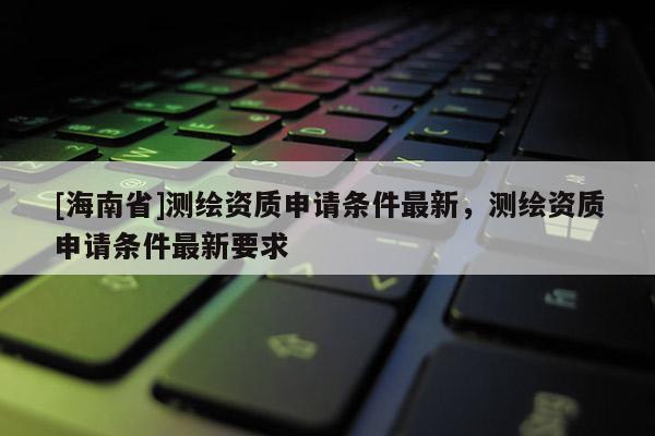 [海南省]測繪資質申請條件最新，測繪資質申請條件最新要求