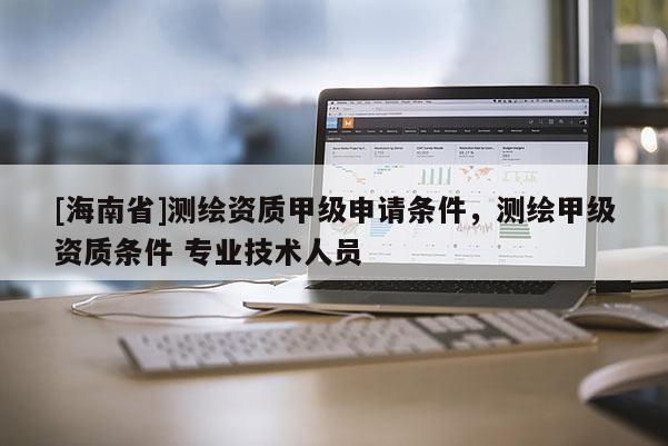 [海南省]測(cè)繪資質(zhì)甲級(jí)申請(qǐng)條件，測(cè)繪甲級(jí)資質(zhì)條件 專業(yè)技術(shù)人員