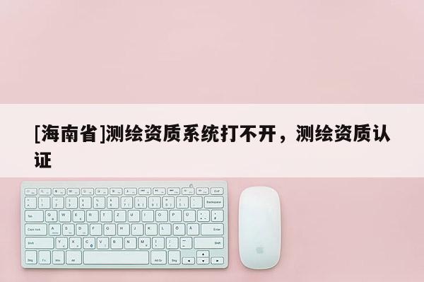 [海南省]測(cè)繪資質(zhì)系統(tǒng)打不開(kāi)，測(cè)繪資質(zhì)認(rèn)證