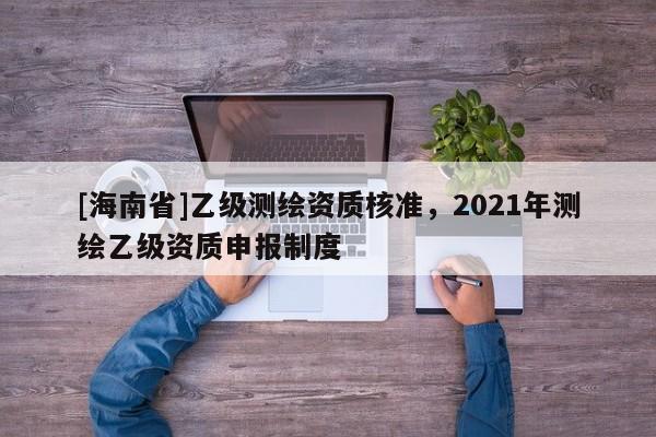 [海南省]乙級測繪資質核準，2021年測繪乙級資質申報制度