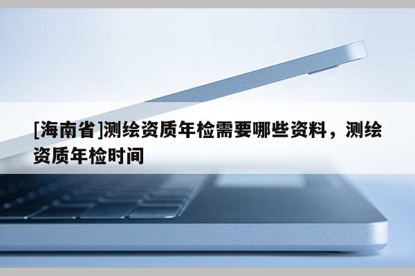 [海南省]測繪資質年檢需要哪些資料，測繪資質年檢時間