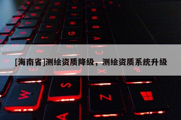 [海南省]測繪資質降級，測繪資質系統(tǒng)升級