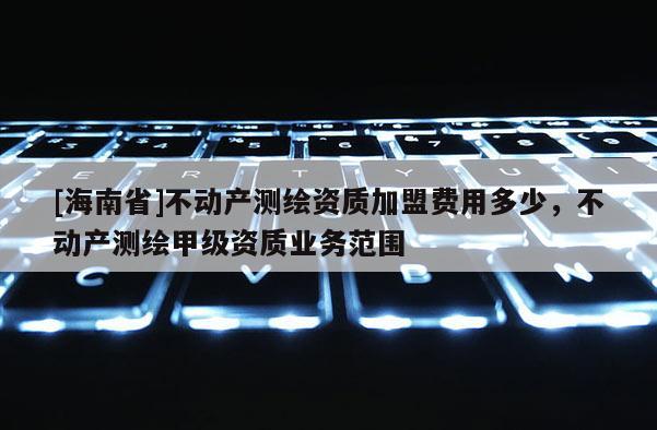 [海南省]不動產(chǎn)測繪資質(zhì)加盟費用多少，不動產(chǎn)測繪甲級資質(zhì)業(yè)務(wù)范圍