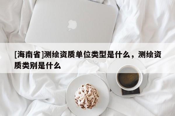 [海南省]測繪資質單位類型是什么，測繪資質類別是什么