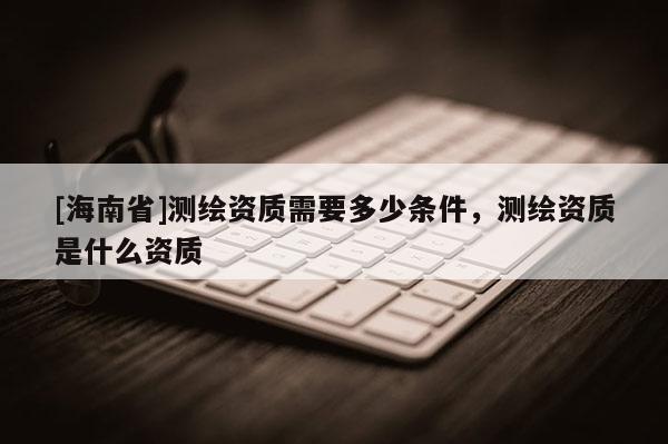 [海南省]測繪資質需要多少條件，測繪資質是什么資質