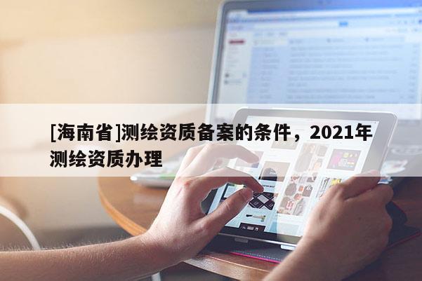 [海南省]測繪資質備案的條件，2021年測繪資質辦理