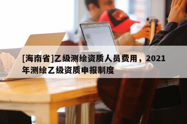 [海南省]乙級測繪資質(zhì)人員費(fèi)用，2021年測繪乙級資質(zhì)申報(bào)制度