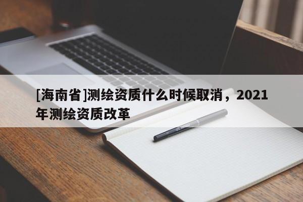 [海南省]測繪資質(zhì)什么時候取消，2021年測繪資質(zhì)改革