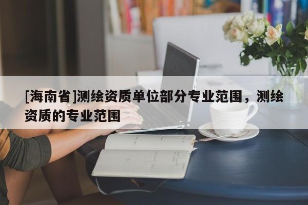 [海南省]測繪資質單位部分專業范圍，測繪資質的專業范圍